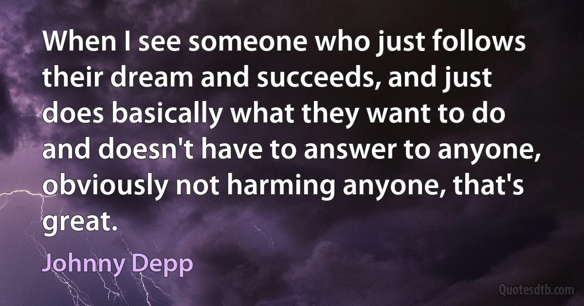 When I see someone who just follows their dream and succeeds, and just does basically what they want to do and doesn't have to answer to anyone, obviously not harming anyone, that's great. (Johnny Depp)