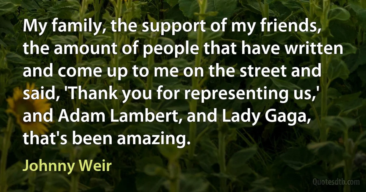 My family, the support of my friends, the amount of people that have written and come up to me on the street and said, 'Thank you for representing us,' and Adam Lambert, and Lady Gaga, that's been amazing. (Johnny Weir)