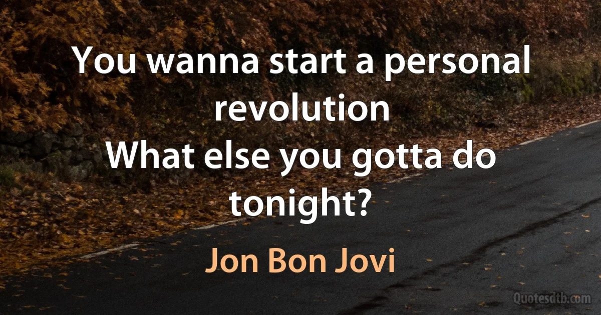 You wanna start a personal revolution
What else you gotta do tonight? (Jon Bon Jovi)