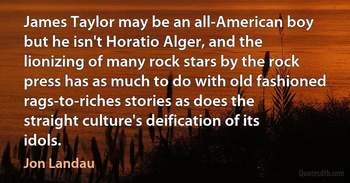 James Taylor may be an all-American boy but he isn't Horatio Alger, and the lionizing of many rock stars by the rock press has as much to do with old fashioned rags-to-riches stories as does the straight culture's deification of its idols. (Jon Landau)