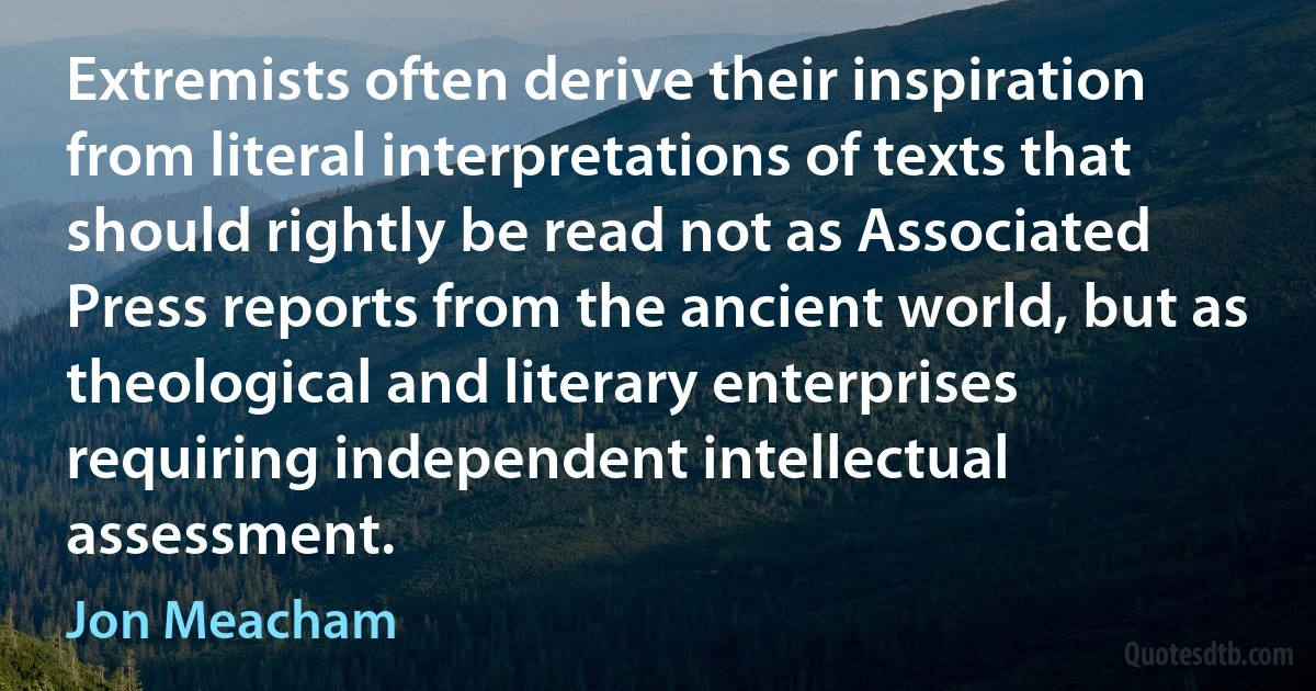 Extremists often derive their inspiration from literal interpretations of texts that should rightly be read not as Associated Press reports from the ancient world, but as theological and literary enterprises requiring independent intellectual assessment. (Jon Meacham)