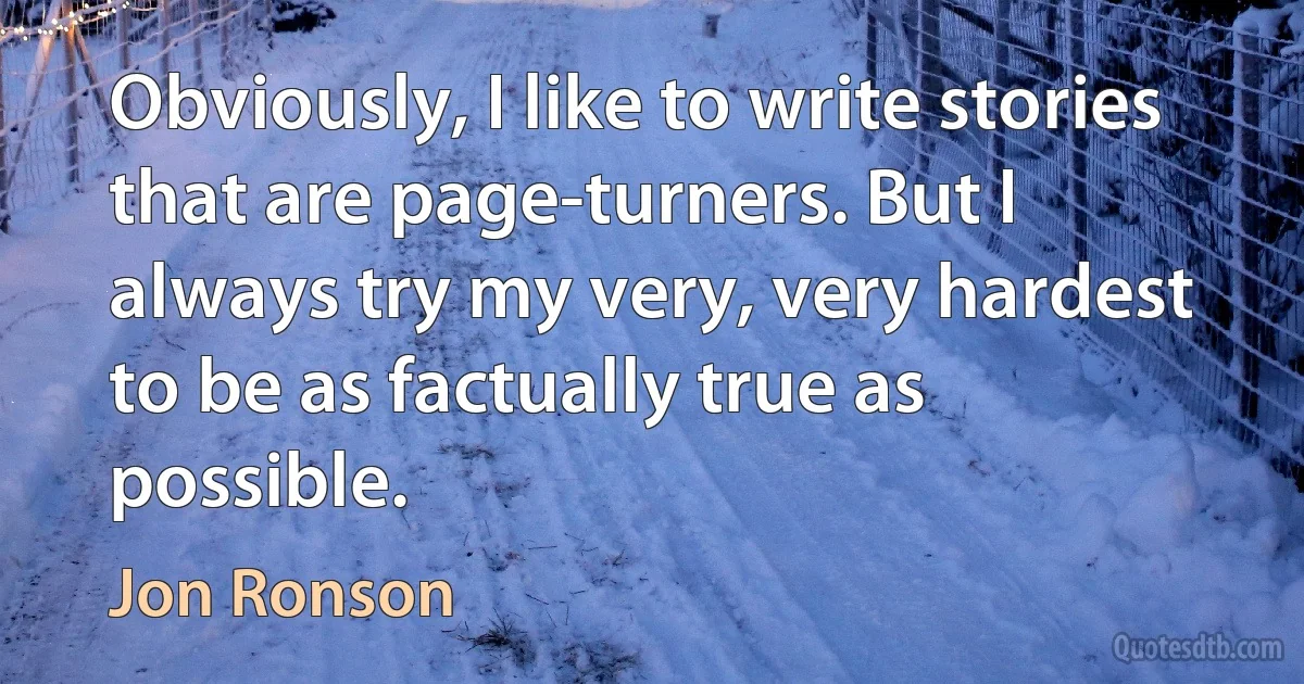 Obviously, I like to write stories that are page-turners. But I always try my very, very hardest to be as factually true as possible. (Jon Ronson)