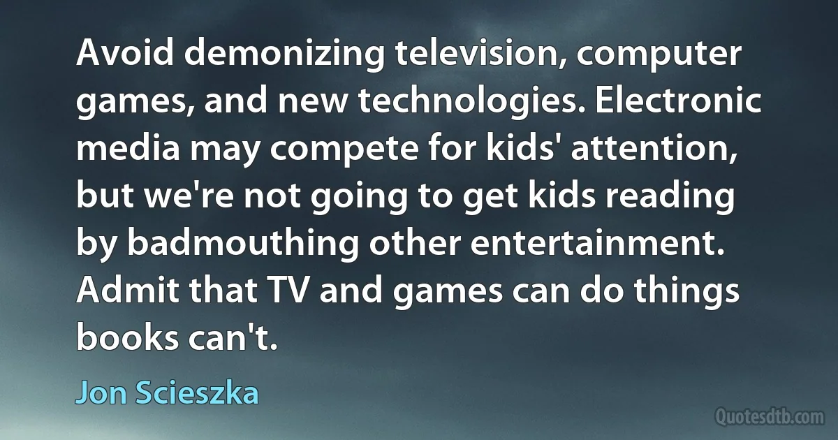 Avoid demonizing television, computer games, and new technologies. Electronic media may compete for kids' attention, but we're not going to get kids reading by badmouthing other entertainment. Admit that TV and games can do things books can't. (Jon Scieszka)