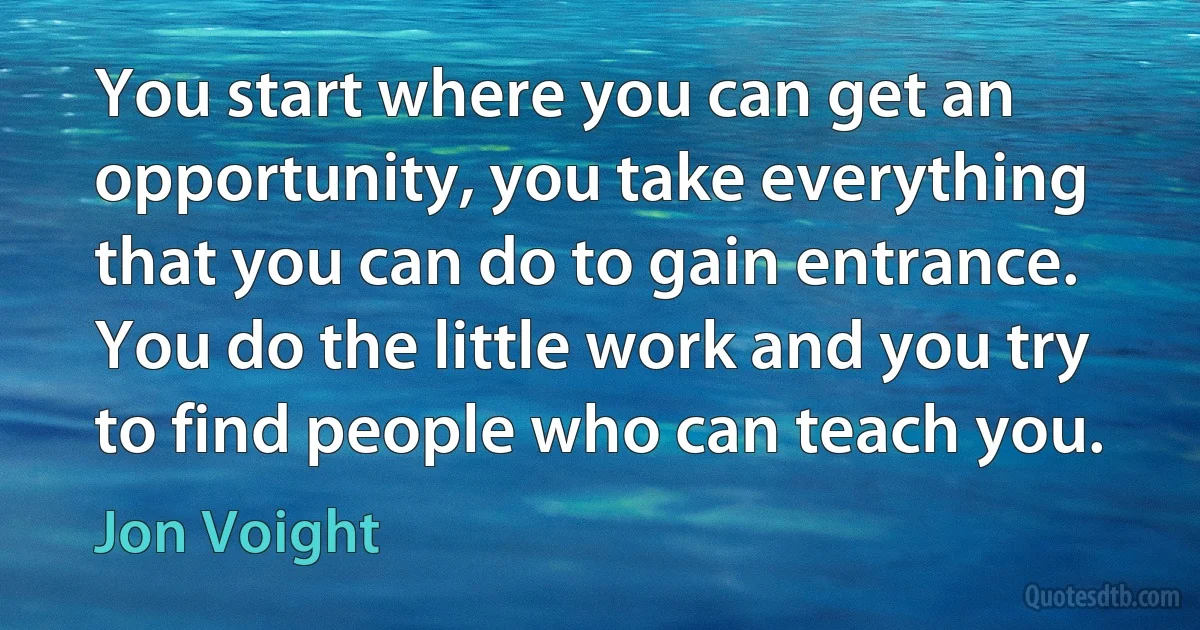 You start where you can get an opportunity, you take everything that you can do to gain entrance. You do the little work and you try to find people who can teach you. (Jon Voight)