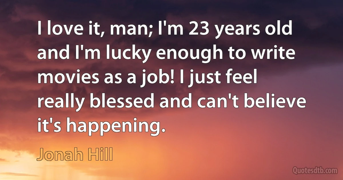 I love it, man; I'm 23 years old and I'm lucky enough to write movies as a job! I just feel really blessed and can't believe it's happening. (Jonah Hill)