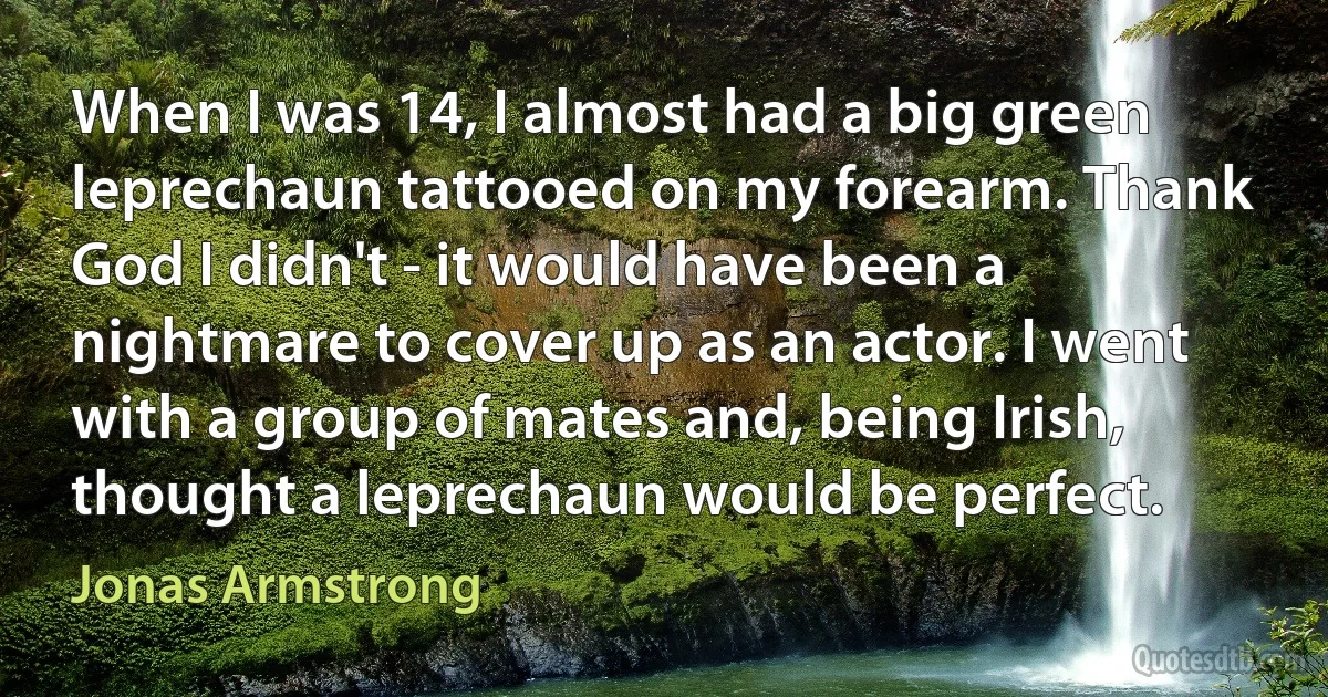 When I was 14, I almost had a big green leprechaun tattooed on my forearm. Thank God I didn't - it would have been a nightmare to cover up as an actor. I went with a group of mates and, being Irish, thought a leprechaun would be perfect. (Jonas Armstrong)