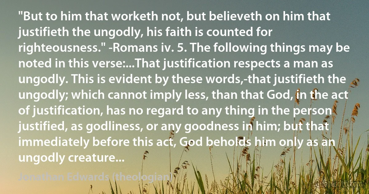 "But to him that worketh not, but believeth on him that justifieth the ungodly, his faith is counted for righteousness." -Romans iv. 5. The following things may be noted in this verse:...That justification respects a man as ungodly. This is evident by these words,-that justifieth the ungodly; which cannot imply less, than that God, in the act of justification, has no regard to any thing in the person justified, as godliness, or any goodness in him; but that immediately before this act, God beholds him only as an ungodly creature... (Jonathan Edwards (theologian))