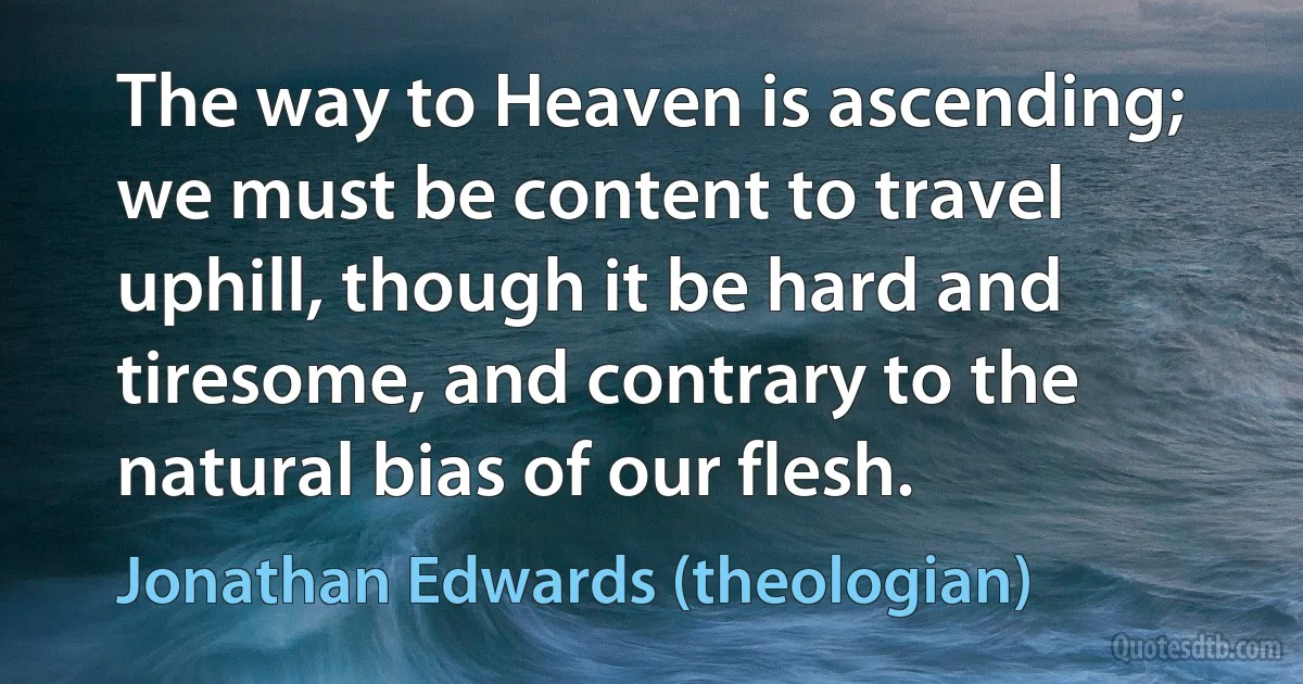 The way to Heaven is ascending; we must be content to travel uphill, though it be hard and tiresome, and contrary to the natural bias of our flesh. (Jonathan Edwards (theologian))