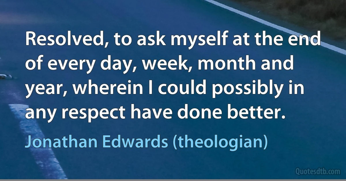 Resolved, to ask myself at the end of every day, week, month and year, wherein I could possibly in any respect have done better. (Jonathan Edwards (theologian))