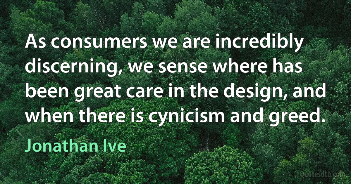 As consumers we are incredibly discerning, we sense where has been great care in the design, and when there is cynicism and greed. (Jonathan Ive)