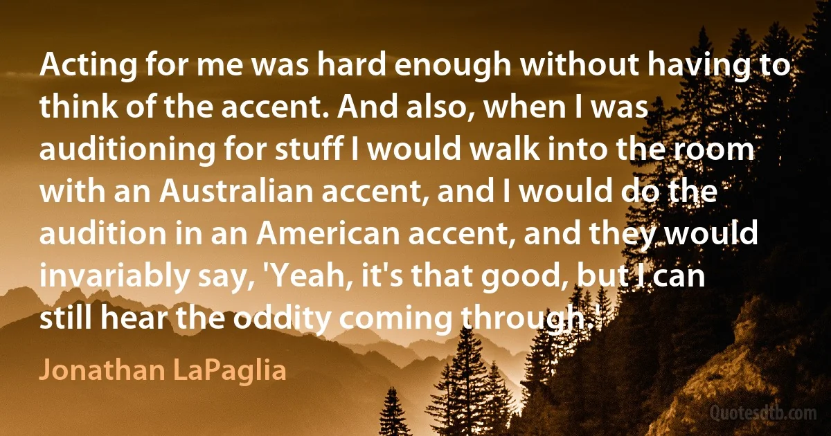 Acting for me was hard enough without having to think of the accent. And also, when I was auditioning for stuff I would walk into the room with an Australian accent, and I would do the audition in an American accent, and they would invariably say, 'Yeah, it's that good, but I can still hear the oddity coming through.' (Jonathan LaPaglia)