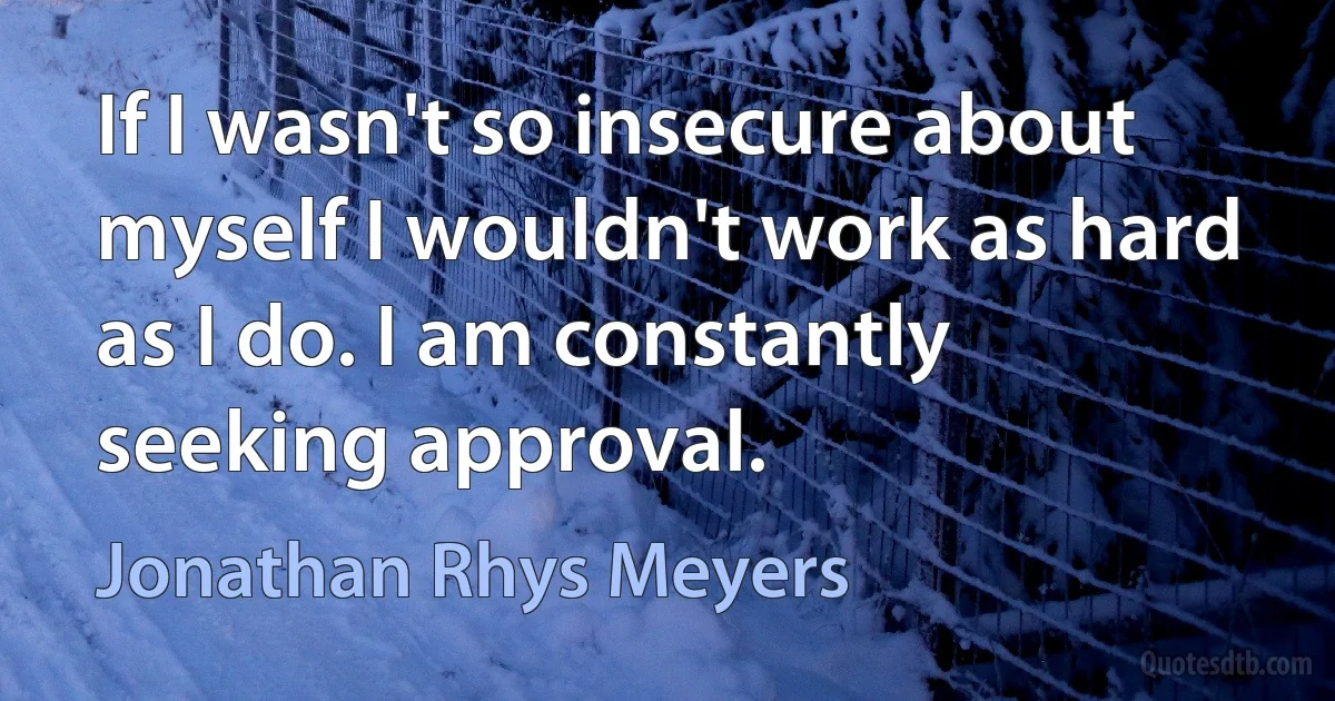 If I wasn't so insecure about myself I wouldn't work as hard as I do. I am constantly seeking approval. (Jonathan Rhys Meyers)