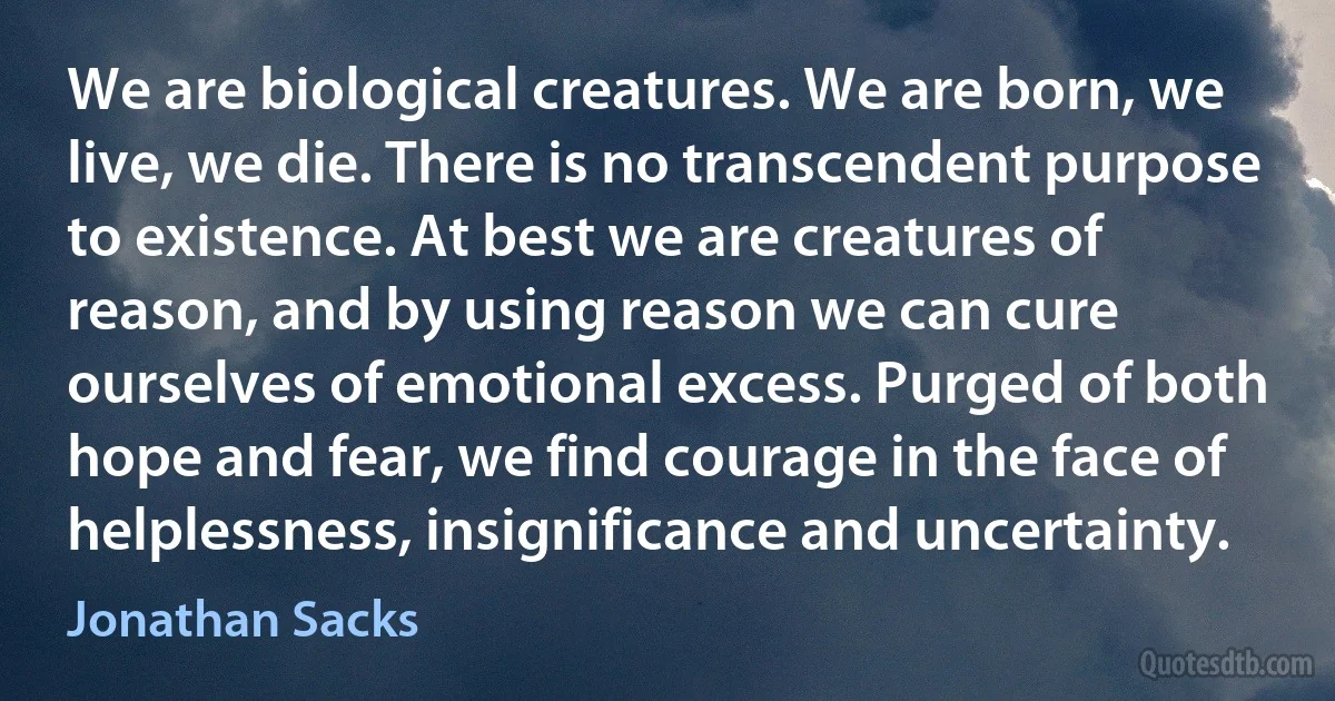 We are biological creatures. We are born, we live, we die. There is no transcendent purpose to existence. At best we are creatures of reason, and by using reason we can cure ourselves of emotional excess. Purged of both hope and fear, we find courage in the face of helplessness, insignificance and uncertainty. (Jonathan Sacks)