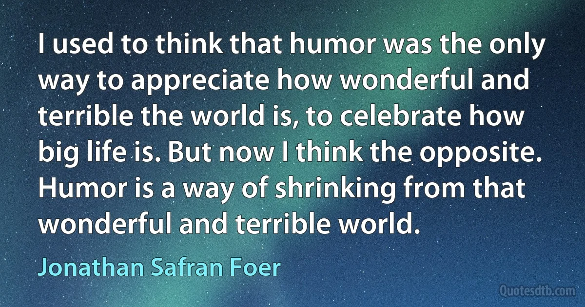 I used to think that humor was the only way to appreciate how wonderful and terrible the world is, to celebrate how big life is. But now I think the opposite. Humor is a way of shrinking from that wonderful and terrible world. (Jonathan Safran Foer)