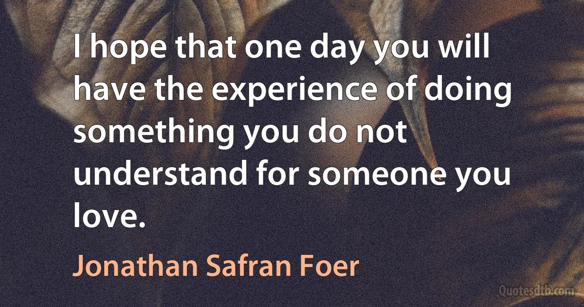 I hope that one day you will have the experience of doing something you do not understand for someone you love. (Jonathan Safran Foer)