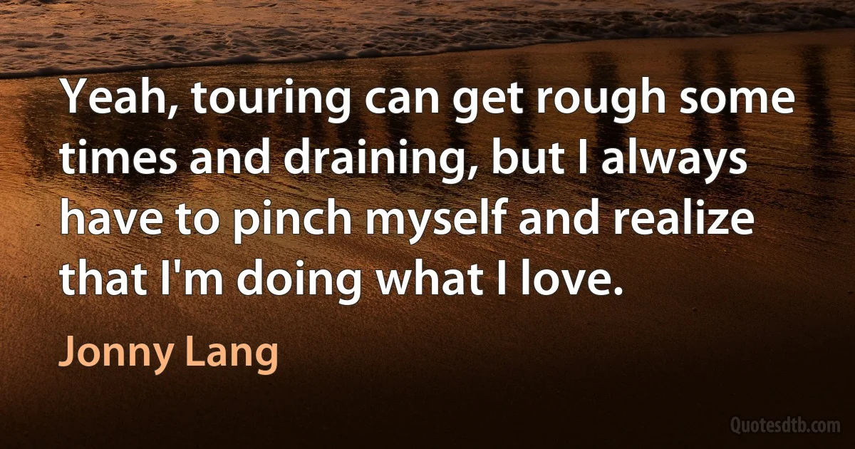 Yeah, touring can get rough some times and draining, but I always have to pinch myself and realize that I'm doing what I love. (Jonny Lang)