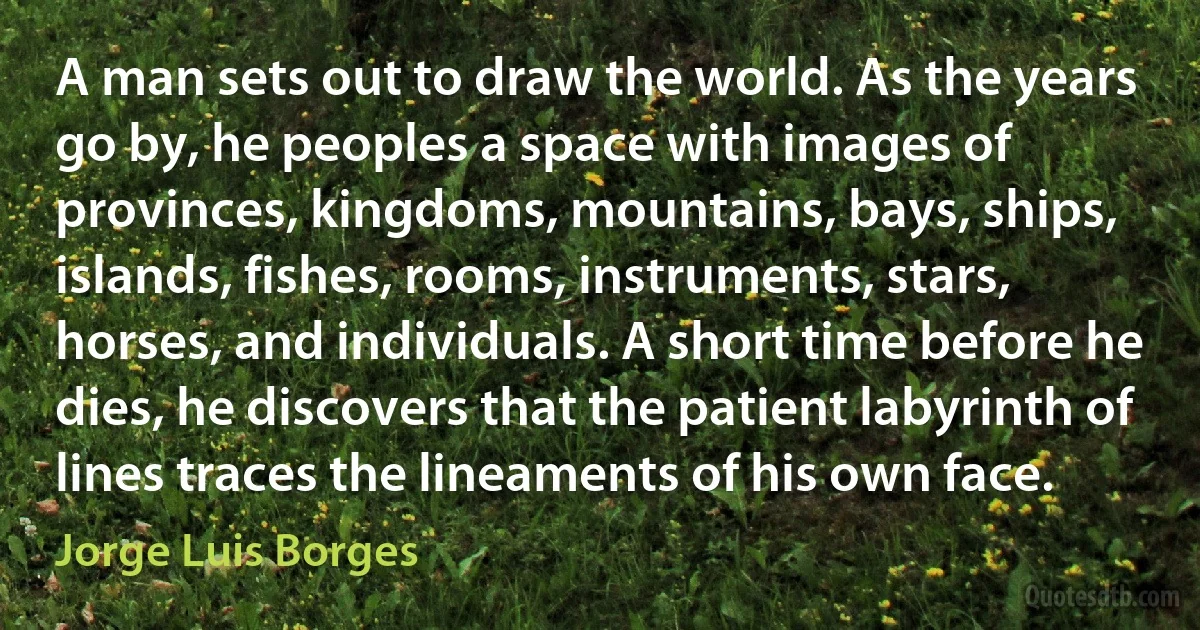 A man sets out to draw the world. As the years go by, he peoples a space with images of provinces, kingdoms, mountains, bays, ships, islands, fishes, rooms, instruments, stars, horses, and individuals. A short time before he dies, he discovers that the patient labyrinth of lines traces the lineaments of his own face. (Jorge Luis Borges)