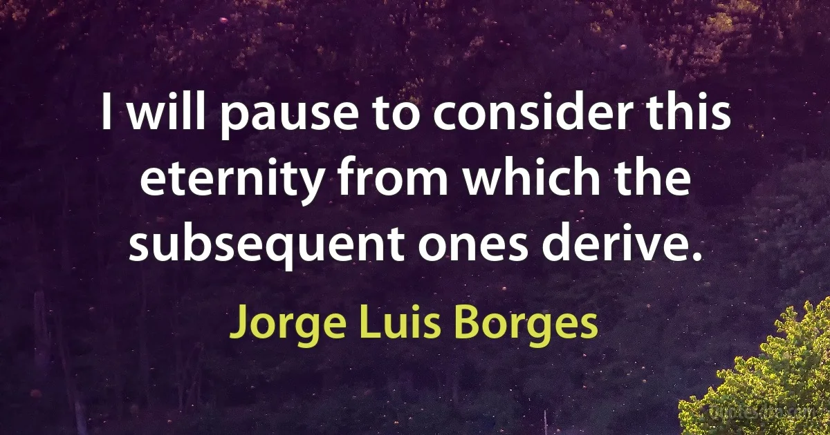 I will pause to consider this eternity from which the subsequent ones derive. (Jorge Luis Borges)