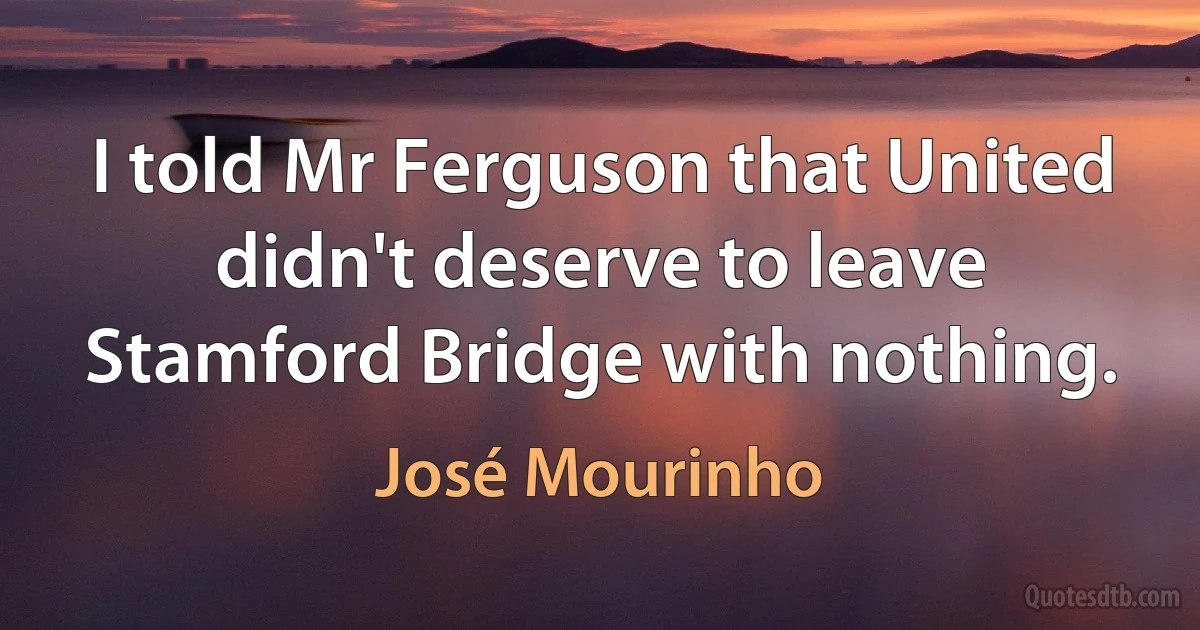 I told Mr Ferguson that United didn't deserve to leave Stamford Bridge with nothing. (José Mourinho)