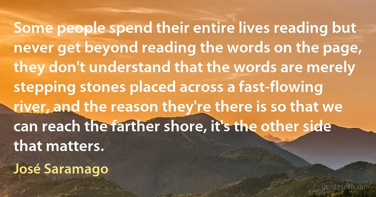 Some people spend their entire lives reading but never get beyond reading the words on the page, they don't understand that the words are merely stepping stones placed across a fast-flowing river, and the reason they're there is so that we can reach the farther shore, it's the other side that matters. (José Saramago)