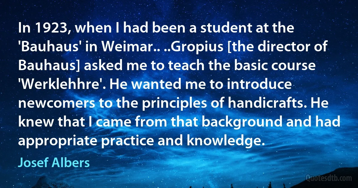 In 1923, when I had been a student at the 'Bauhaus' in Weimar.. ..Gropius [the director of Bauhaus] asked me to teach the basic course 'Werklehhre'. He wanted me to introduce newcomers to the principles of handicrafts. He knew that I came from that background and had appropriate practice and knowledge. (Josef Albers)