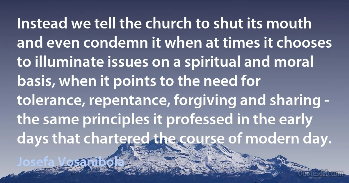 Instead we tell the church to shut its mouth and even condemn it when at times it chooses to illuminate issues on a spiritual and moral basis, when it points to the need for tolerance, repentance, forgiving and sharing - the same principles it professed in the early days that chartered the course of modern day. (Josefa Vosanibola)