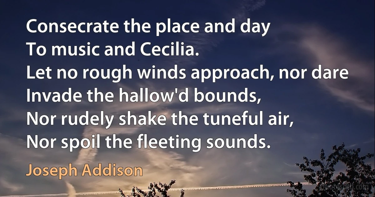 Consecrate the place and day
To music and Cecilia.
Let no rough winds approach, nor dare
Invade the hallow'd bounds,
Nor rudely shake the tuneful air,
Nor spoil the fleeting sounds. (Joseph Addison)