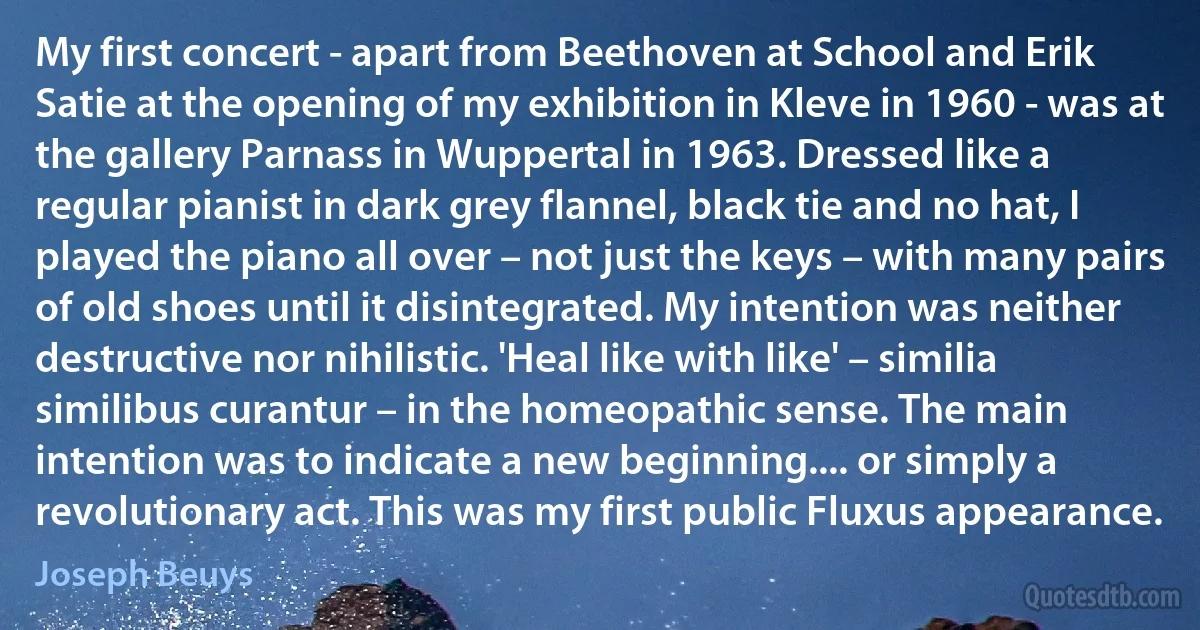 My first concert - apart from Beethoven at School and Erik Satie at the opening of my exhibition in Kleve in 1960 - was at the gallery Parnass in Wuppertal in 1963. Dressed like a regular pianist in dark grey flannel, black tie and no hat, I played the piano all over – not just the keys – with many pairs of old shoes until it disintegrated. My intention was neither destructive nor nihilistic. 'Heal like with like' – similia similibus curantur – in the homeopathic sense. The main intention was to indicate a new beginning.... or simply a revolutionary act. This was my first public Fluxus appearance. (Joseph Beuys)