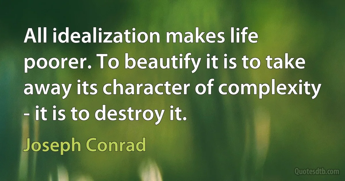 All idealization makes life poorer. To beautify it is to take away its character of complexity - it is to destroy it. (Joseph Conrad)