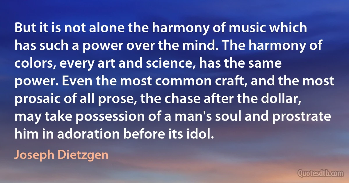 But it is not alone the harmony of music which has such a power over the mind. The harmony of colors, every art and science, has the same power. Even the most common craft, and the most prosaic of all prose, the chase after the dollar, may take possession of a man's soul and prostrate him in adoration before its idol. (Joseph Dietzgen)