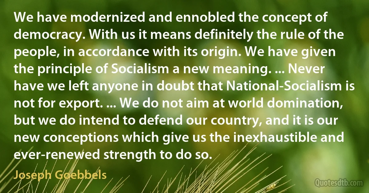 We have modernized and ennobled the concept of democracy. With us it means definitely the rule of the people, in accordance with its origin. We have given the principle of Socialism a new meaning. ... Never have we left anyone in doubt that National-Socialism is not for export. ... We do not aim at world domination, but we do intend to defend our country, and it is our new conceptions which give us the inexhaustible and ever-renewed strength to do so. (Joseph Goebbels)