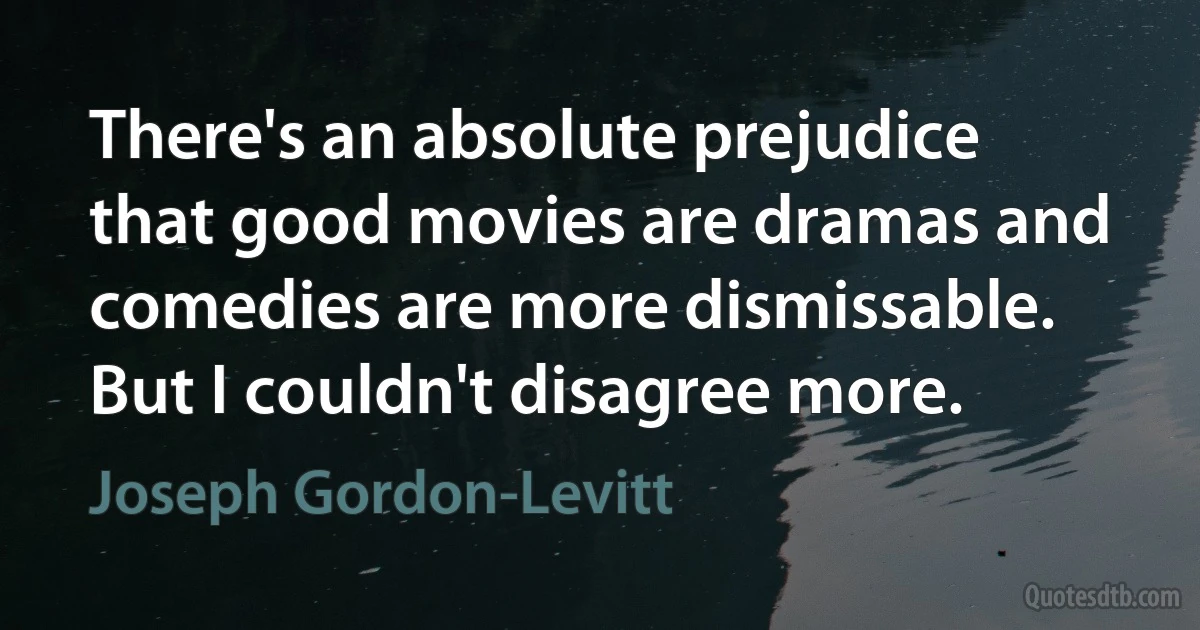 There's an absolute prejudice that good movies are dramas and comedies are more dismissable. But I couldn't disagree more. (Joseph Gordon-Levitt)