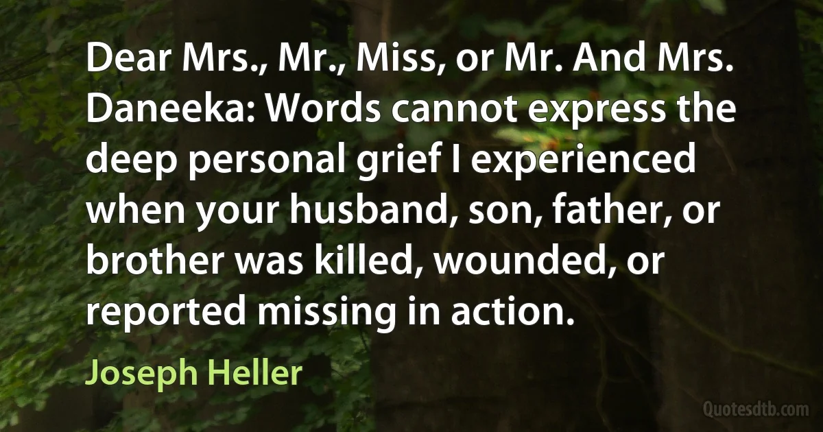 Dear Mrs., Mr., Miss, or Mr. And Mrs. Daneeka: Words cannot express the deep personal grief I experienced when your husband, son, father, or brother was killed, wounded, or reported missing in action. (Joseph Heller)