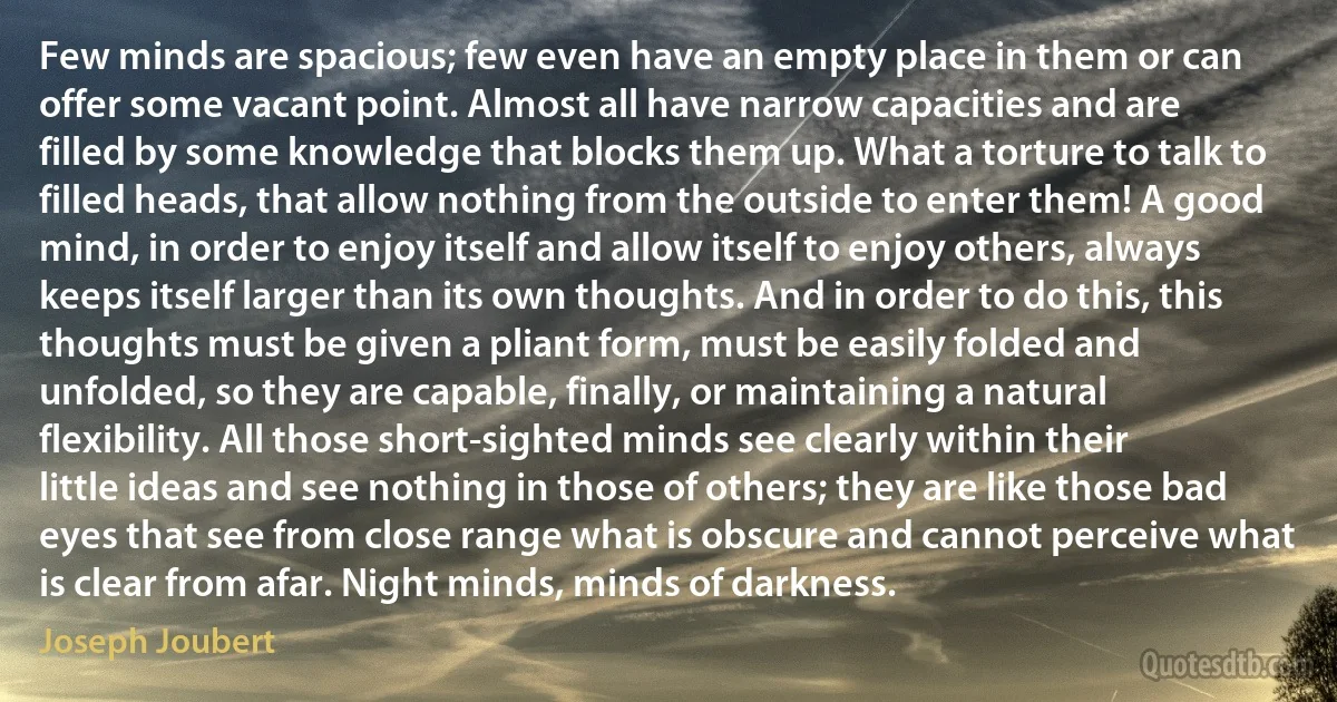 Few minds are spacious; few even have an empty place in them or can offer some vacant point. Almost all have narrow capacities and are filled by some knowledge that blocks them up. What a torture to talk to filled heads, that allow nothing from the outside to enter them! A good mind, in order to enjoy itself and allow itself to enjoy others, always keeps itself larger than its own thoughts. And in order to do this, this thoughts must be given a pliant form, must be easily folded and unfolded, so they are capable, finally, or maintaining a natural flexibility. All those short-sighted minds see clearly within their little ideas and see nothing in those of others; they are like those bad eyes that see from close range what is obscure and cannot perceive what is clear from afar. Night minds, minds of darkness. (Joseph Joubert)