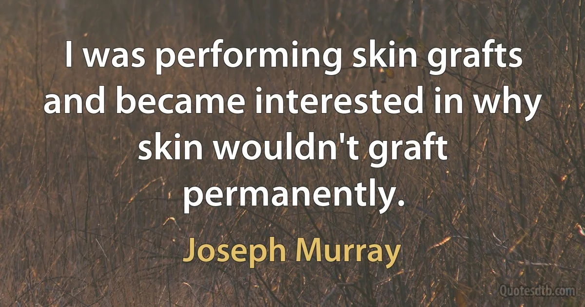 I was performing skin grafts and became interested in why skin wouldn't graft permanently. (Joseph Murray)