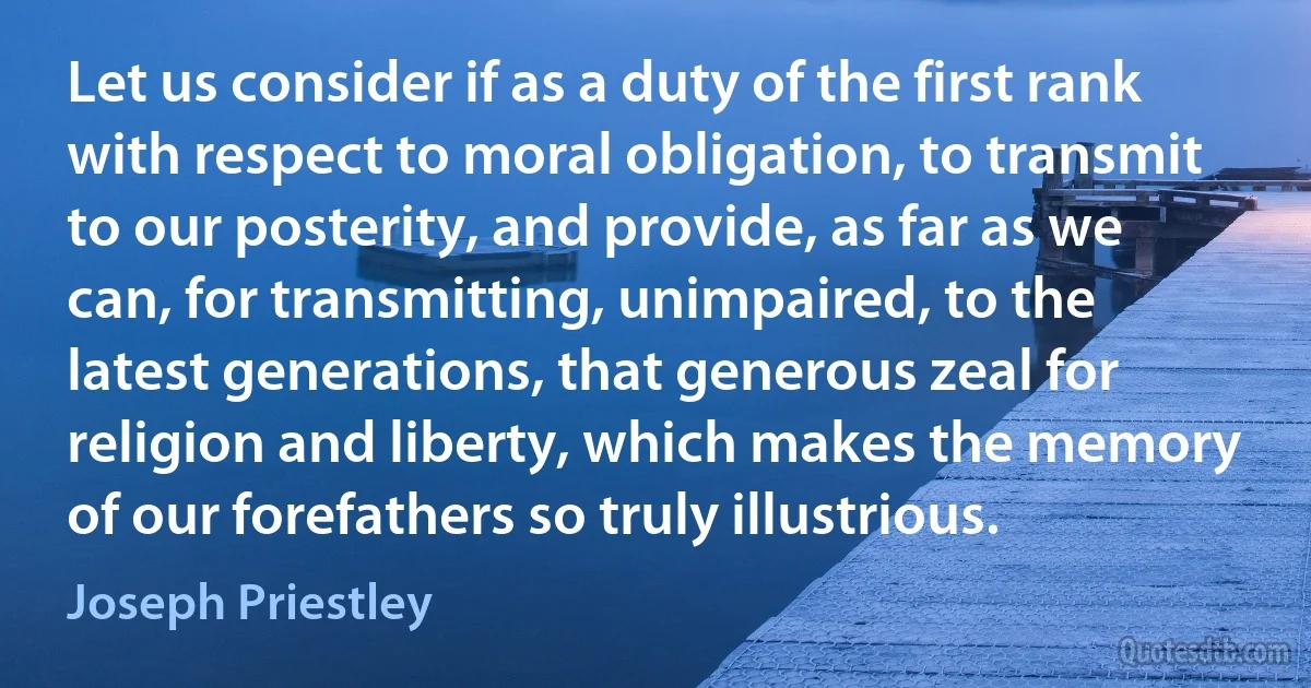 Let us consider if as a duty of the first rank with respect to moral obligation, to transmit to our posterity, and provide, as far as we can, for transmitting, unimpaired, to the latest generations, that generous zeal for religion and liberty, which makes the memory of our forefathers so truly illustrious. (Joseph Priestley)