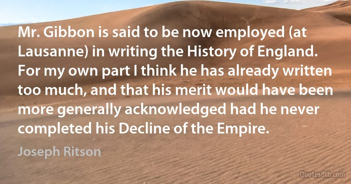 Mr. Gibbon is said to be now employed (at Lausanne) in writing the History of England. For my own part I think he has already written too much, and that his merit would have been more generally acknowledged had he never completed his Decline of the Empire. (Joseph Ritson)