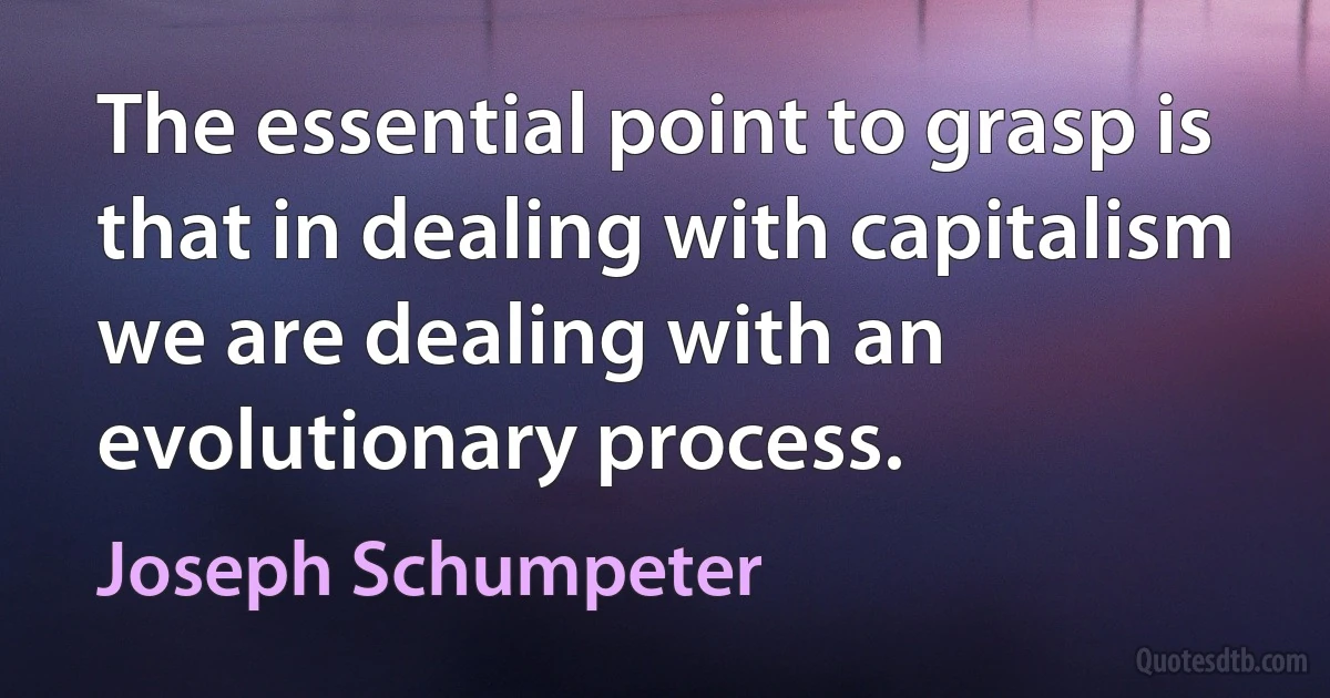 The essential point to grasp is that in dealing with capitalism we are dealing with an evolutionary process. (Joseph Schumpeter)