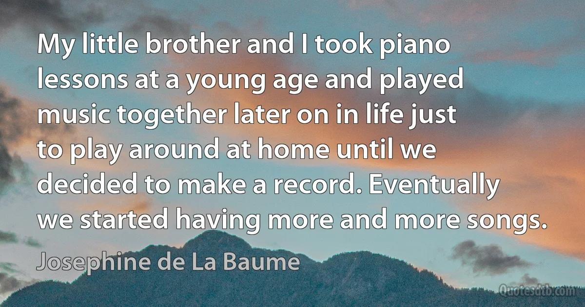 My little brother and I took piano lessons at a young age and played music together later on in life just to play around at home until we decided to make a record. Eventually we started having more and more songs. (Josephine de La Baume)