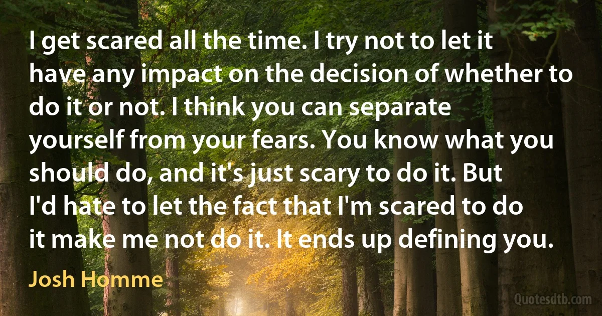 I get scared all the time. I try not to let it have any impact on the decision of whether to do it or not. I think you can separate yourself from your fears. You know what you should do, and it's just scary to do it. But I'd hate to let the fact that I'm scared to do it make me not do it. It ends up defining you. (Josh Homme)