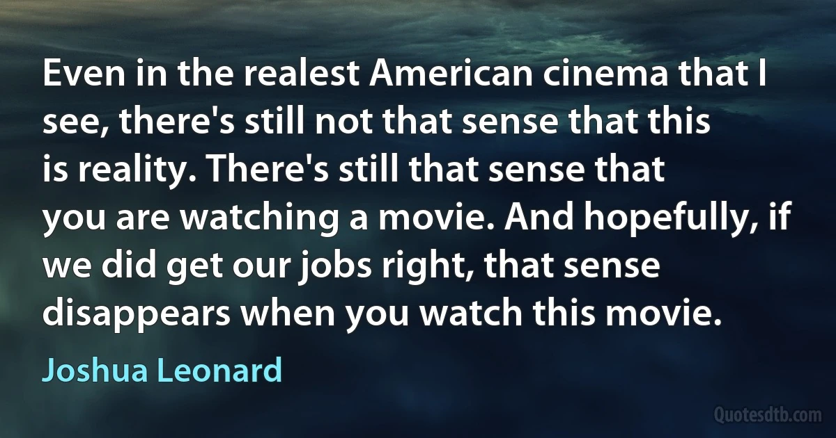 Even in the realest American cinema that I see, there's still not that sense that this is reality. There's still that sense that you are watching a movie. And hopefully, if we did get our jobs right, that sense disappears when you watch this movie. (Joshua Leonard)