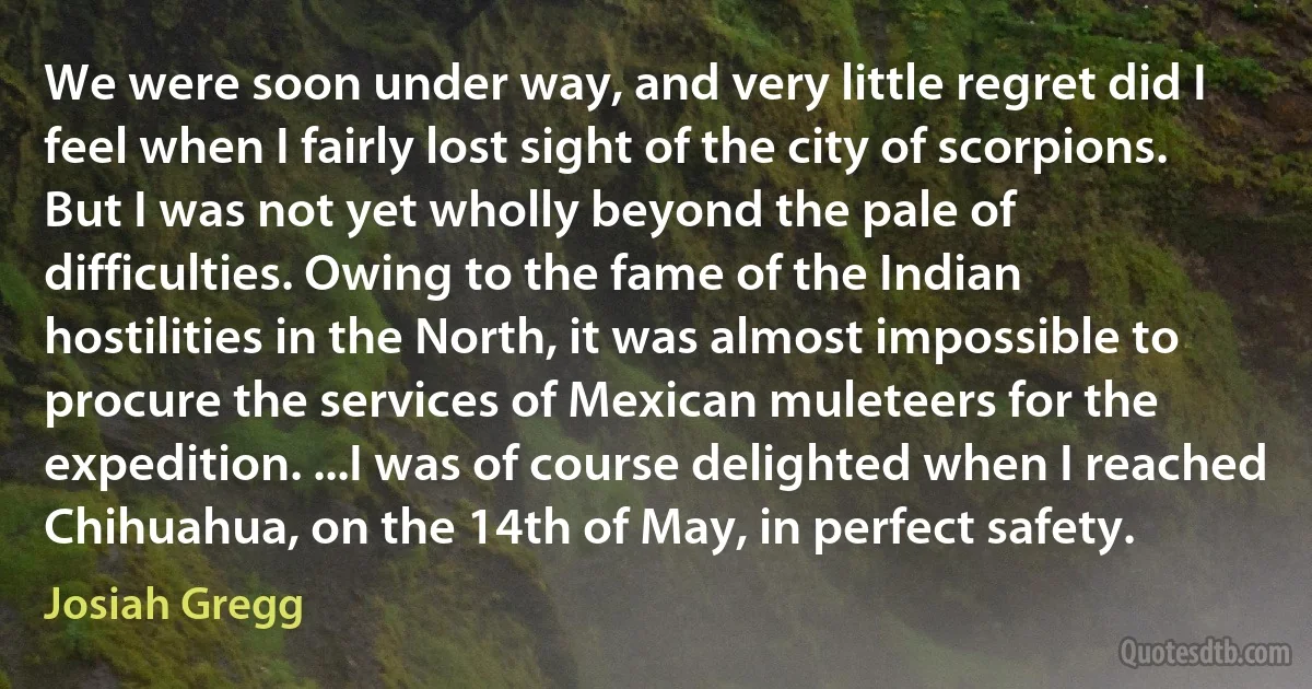 We were soon under way, and very little regret did I feel when I fairly lost sight of the city of scorpions. But I was not yet wholly beyond the pale of difficulties. Owing to the fame of the Indian hostilities in the North, it was almost impossible to procure the services of Mexican muleteers for the expedition. ...I was of course delighted when I reached Chihuahua, on the 14th of May, in perfect safety. (Josiah Gregg)