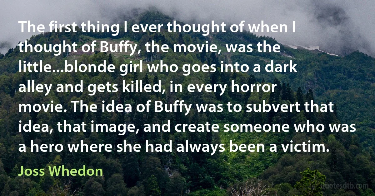 The first thing I ever thought of when I thought of Buffy, the movie, was the little...blonde girl who goes into a dark alley and gets killed, in every horror movie. The idea of Buffy was to subvert that idea, that image, and create someone who was a hero where she had always been a victim. (Joss Whedon)