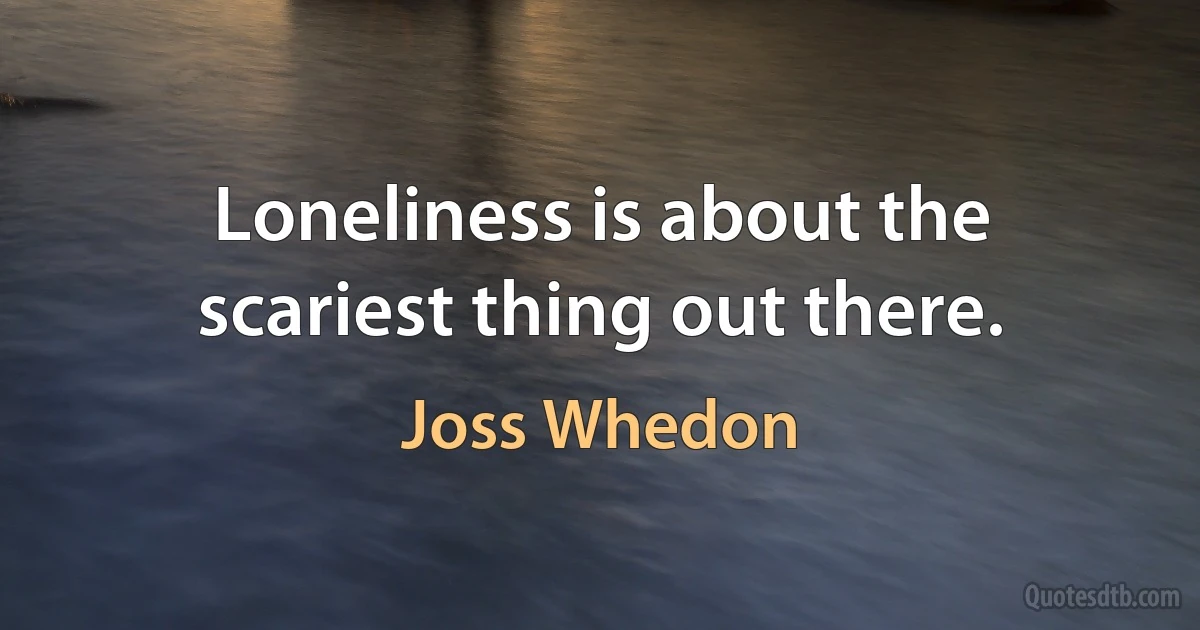 Loneliness is about the scariest thing out there. (Joss Whedon)