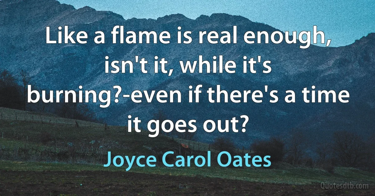 Like a flame is real enough, isn't it, while it's burning?-even if there's a time it goes out? (Joyce Carol Oates)