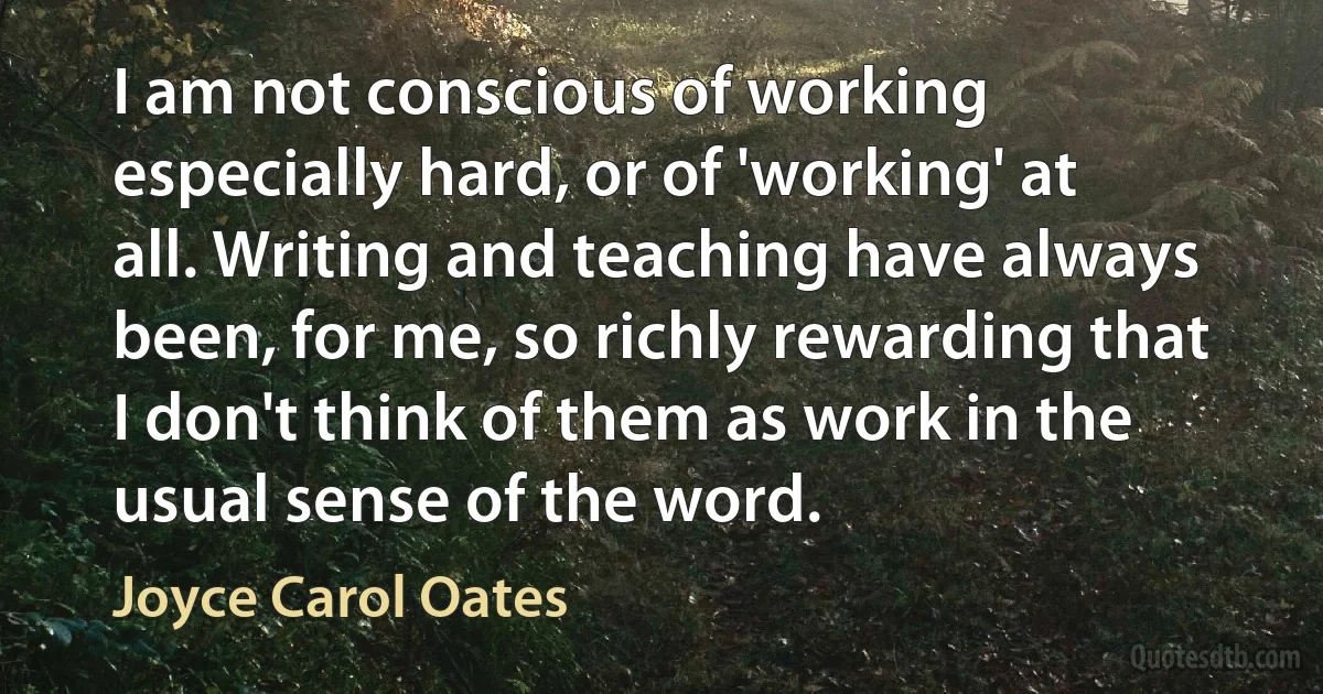 I am not conscious of working especially hard, or of 'working' at all. Writing and teaching have always been, for me, so richly rewarding that I don't think of them as work in the usual sense of the word. (Joyce Carol Oates)