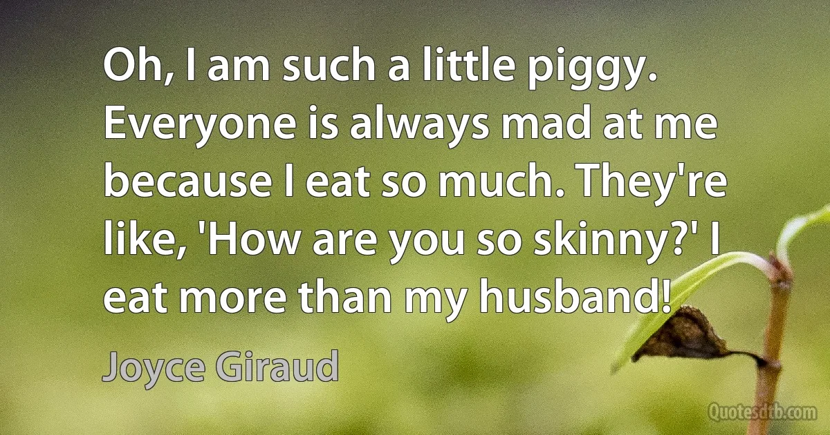 Oh, I am such a little piggy. Everyone is always mad at me because I eat so much. They're like, 'How are you so skinny?' I eat more than my husband! (Joyce Giraud)