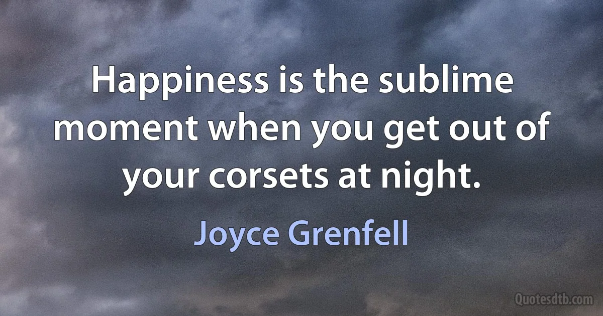 Happiness is the sublime moment when you get out of your corsets at night. (Joyce Grenfell)