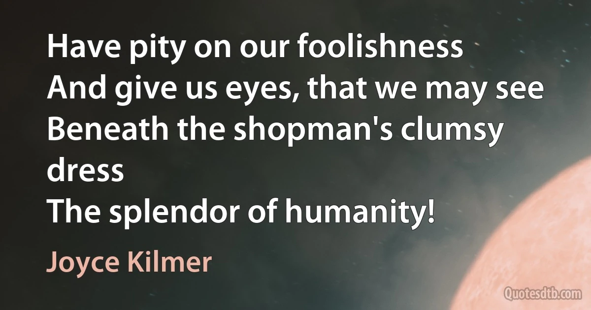 Have pity on our foolishness
And give us eyes, that we may see
Beneath the shopman's clumsy dress
The splendor of humanity! (Joyce Kilmer)