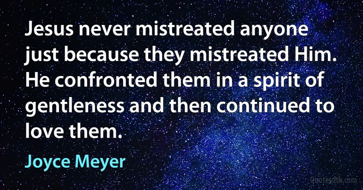 Jesus never mistreated anyone just because they mistreated Him. He confronted them in a spirit of gentleness and then continued to love them. (Joyce Meyer)